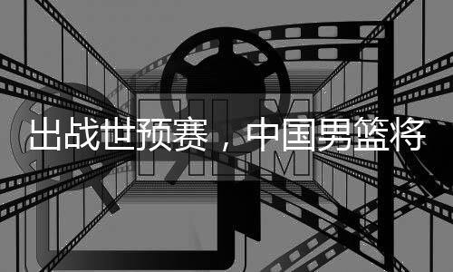 中国利亚男篮澳大出战将赴世预赛，